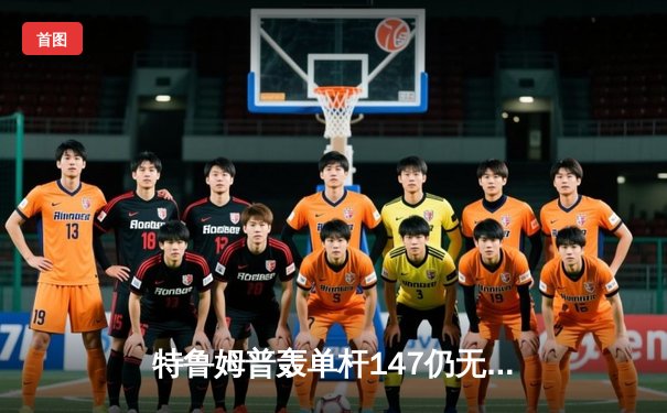 特鲁姆普轰单杆147仍无缘四强，世锦赛上演史诗级逆转