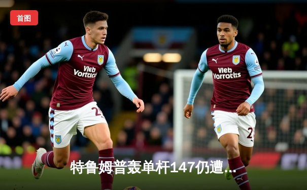 特鲁姆普轰单杆147仍遭逆转 世界斯诺克锦标赛上演惊魂之战