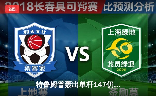 特鲁姆普轰出单杆147仍憾负 世界斯诺克锦标赛上演史诗级对决